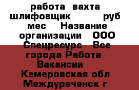 работа. вахта. шлифовщик. 50 000 руб./мес. › Название организации ­ ООО Спецресурс - Все города Работа » Вакансии   . Кемеровская обл.,Междуреченск г.